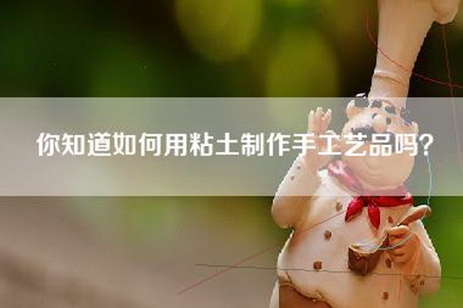 你知道如何用粘土制作手工艺品吗？