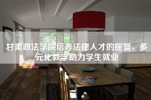 甘肃政法学院培养法律人才的摇篮，多元化教学助力学生就业