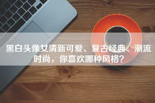 黑白头像女清新可爱、复古经典、潮流时尚，你喜欢哪种风格？