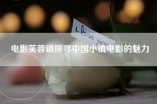 电影芙蓉镇探寻中国小镇电影的魅力